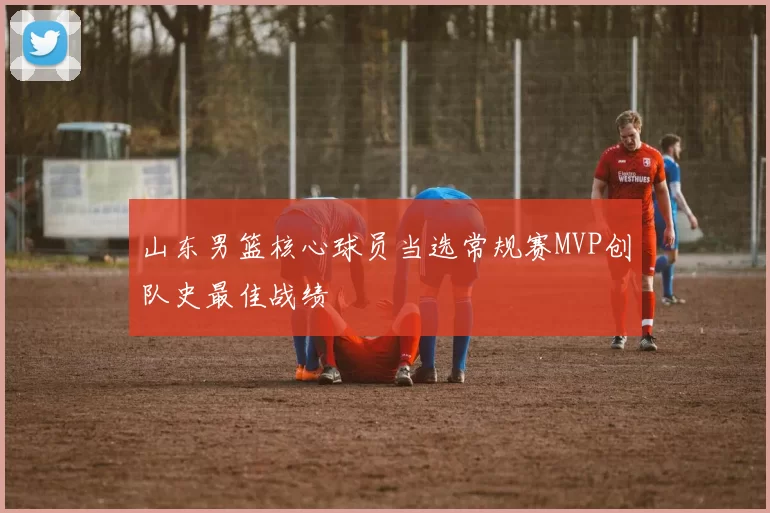 山东男篮核心球员当选常规赛MVP创队史最佳战绩