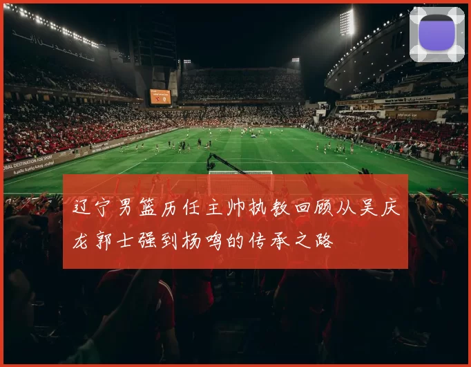 辽宁男篮历任主帅执教回顾从吴庆龙郭士强到杨鸣的传承之路