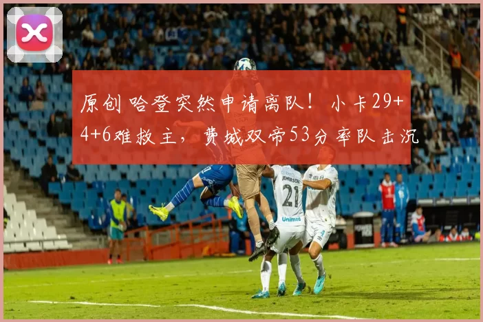 原创 哈登突然申请离队!小卡29+4+6难救主,费城双帝53分率队击沉快船