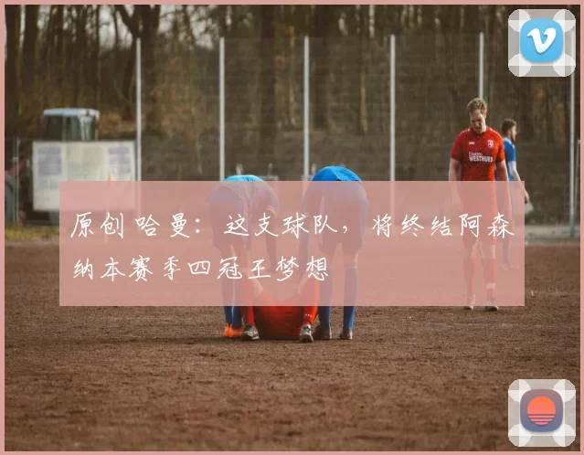 原创 哈曼：这支球队，将终结阿森纳本赛季四冠王梦想