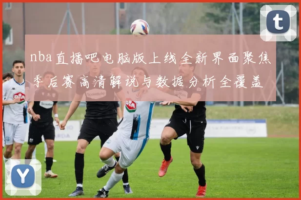 nba直播吧电脑版上线全新界面聚焦季后赛高清解说与数据分析全覆盖