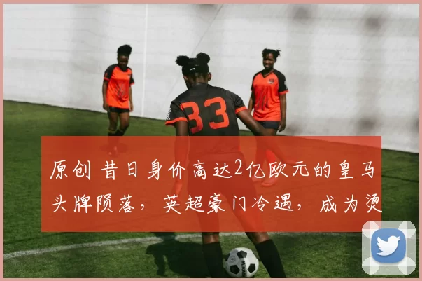 原创 昔日身价高达2亿欧元的皇马头牌陨落,英超豪门冷遇,成为烫手山芋