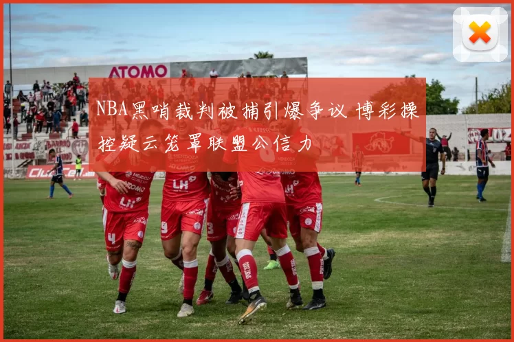 NBA黑哨裁判被捕引爆争议 博彩操控疑云笼罩联盟公信力