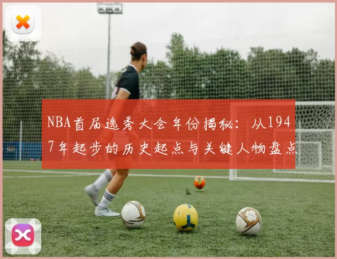 NBA首届选秀大会年份揭秘:从1947年起步的历史起点与关键人物盘点