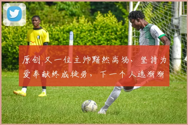 原创 又一位主帅黯然离场，坚持为爱奉献终成徒劳，下一个人选渐渐浮现