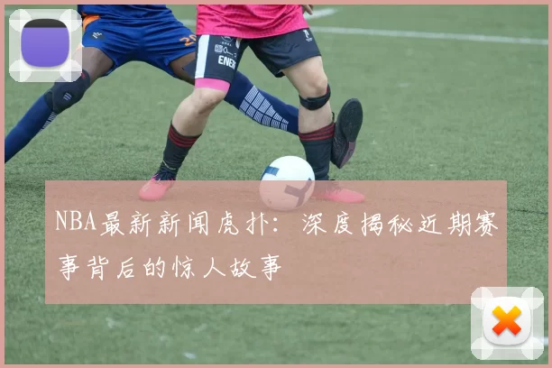 NBA最新新闻虎扑：深度揭秘近期赛事背后的惊人故事