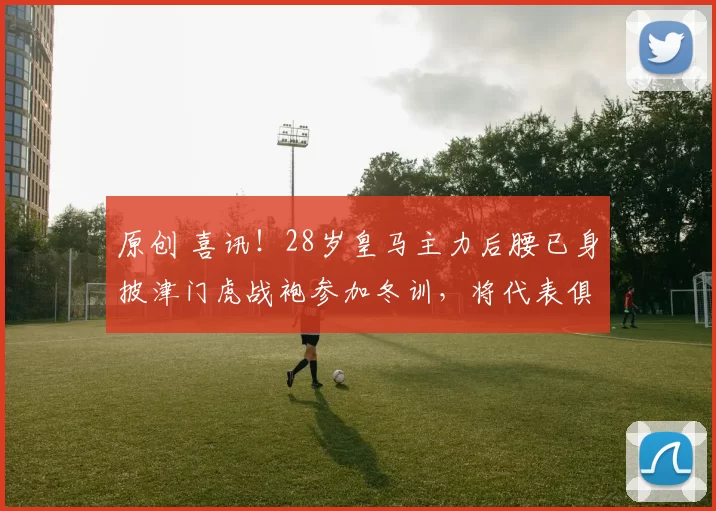 原创 喜讯！28岁皇马主力后腰已身披津门虎战袍参加冬训，将代表俱乐部出战中超