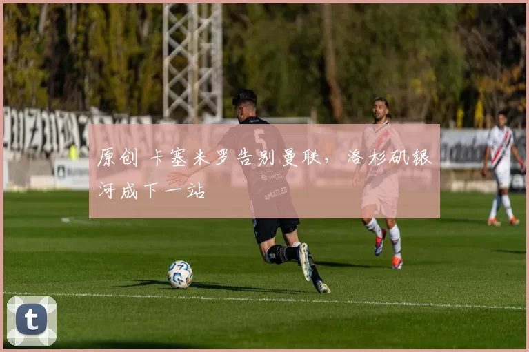 原创 卡塞米罗告别曼联，洛杉矶银河成下一站