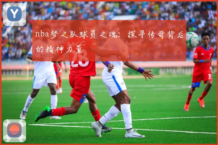 nba梦之队球员之魂：探寻传奇背后的精神力量