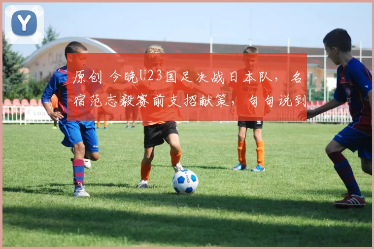原创 今晚U23国足决战日本队，名宿范志毅赛前支招献策，句句说到点上