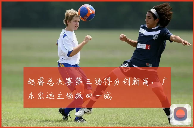 赵睿总决赛第三场得分创新高，广东宏远主场扳回一城