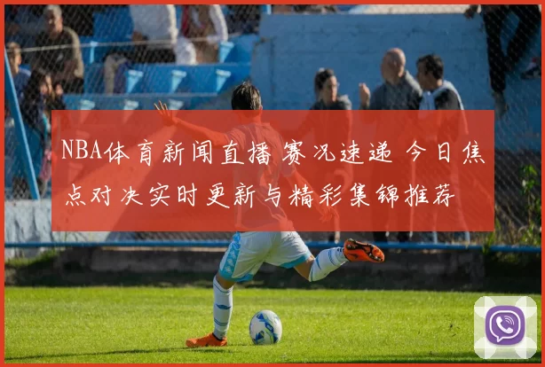 NBA体育新闻直播 赛况速递 今日焦点对决实时更新与精彩集锦推荐