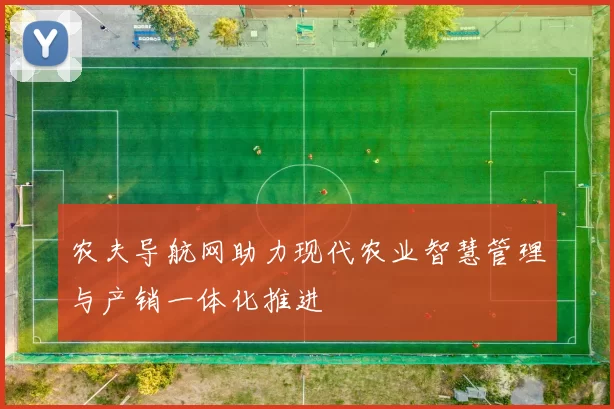 农夫导航网助力现代农业智慧管理与产销一体化推进