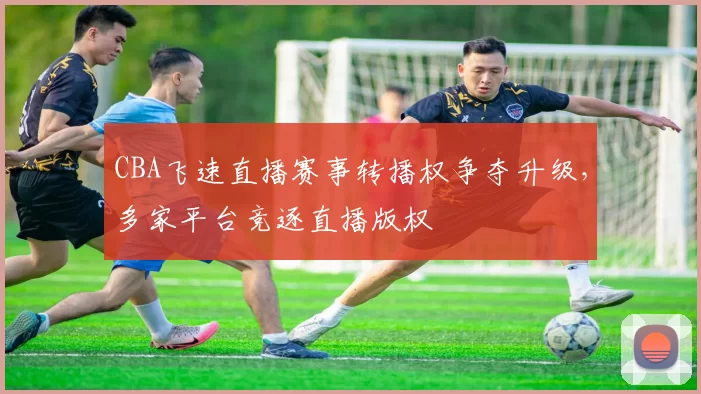 CBA飞速直播赛事转播权争夺升级,多家平台竞逐直播版权